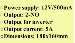 


Power supply: 12V/500mA
Output: 2-NO
Output for inverter
Output current: 5A
Dimensions: 180x160mm

Τροφοδοσία: 12/500mA
Έξοδος: 4 x NO
Ρεύμα εξόδου: 5А
Διαστάσεις: 250x150 mm

